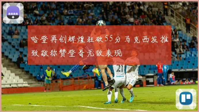 哈登再创辉煌狂砍55分马克西发推致敬称赞登哥无敌表现
