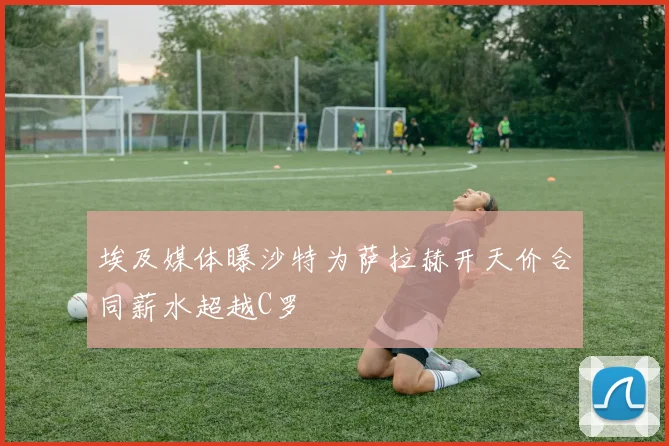 埃及媒体曝沙特为萨拉赫开天价合同薪水超越C罗