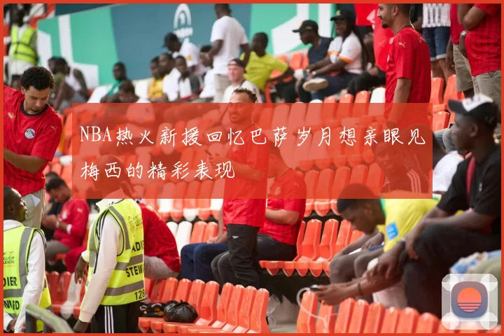 NBA热火新援回忆巴萨岁月想亲眼见梅西的精彩表现