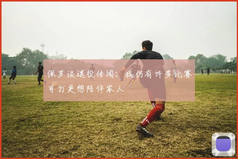 保罗谈退役传闻：我仍有许多比赛可打更想陪伴家人