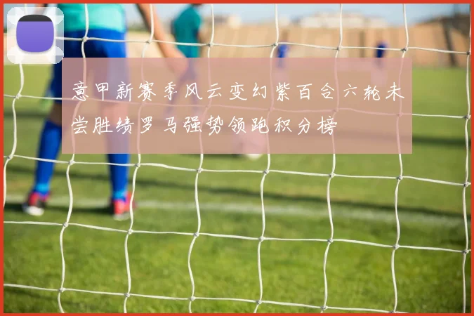 意甲新赛季风云变幻紫百合六轮未尝胜绩罗马强势领跑积分榜