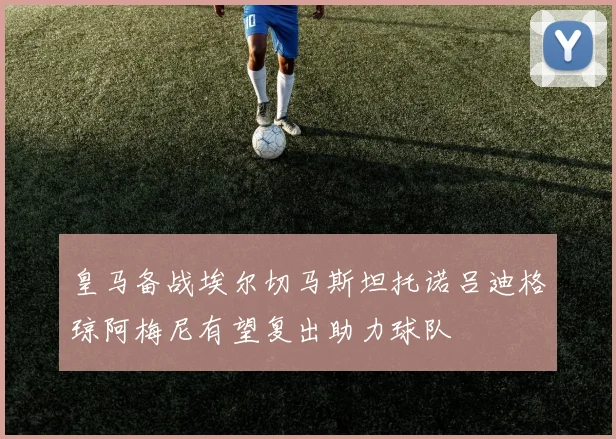 皇马备战埃尔切马斯坦托诺吕迪格琼阿梅尼有望复出助力球队