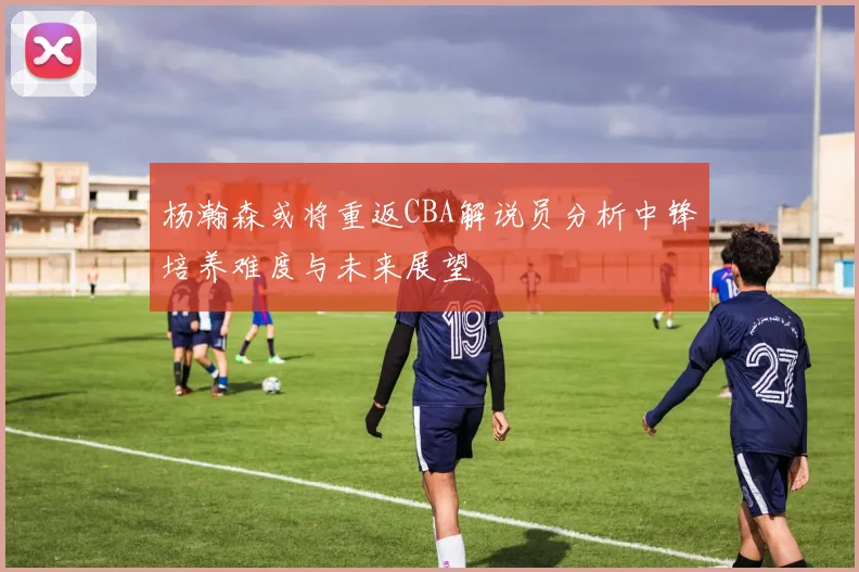 杨瀚森或将重返CBA解说员分析中锋培养难度与未来展望