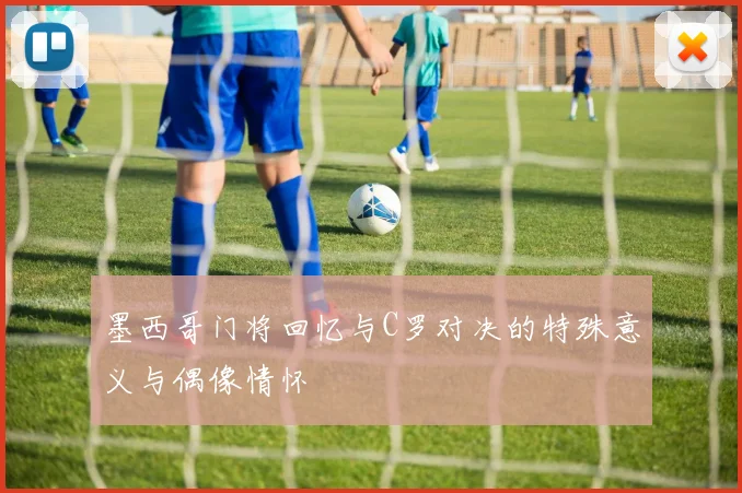 墨西哥门将回忆与C罗对决的特殊意义与偶像情怀