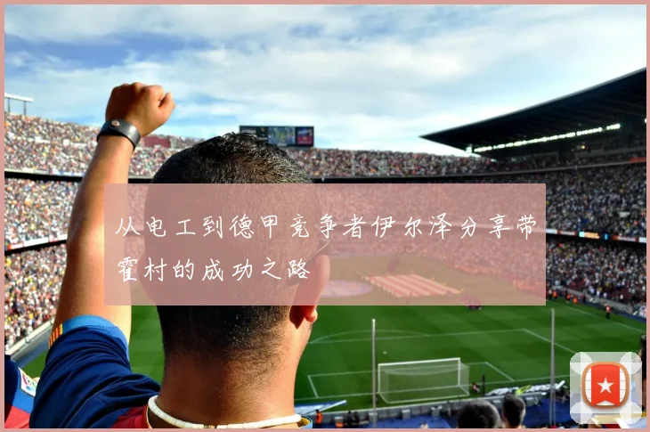从电工到德甲竞争者伊尔泽分享带霍村的成功之路