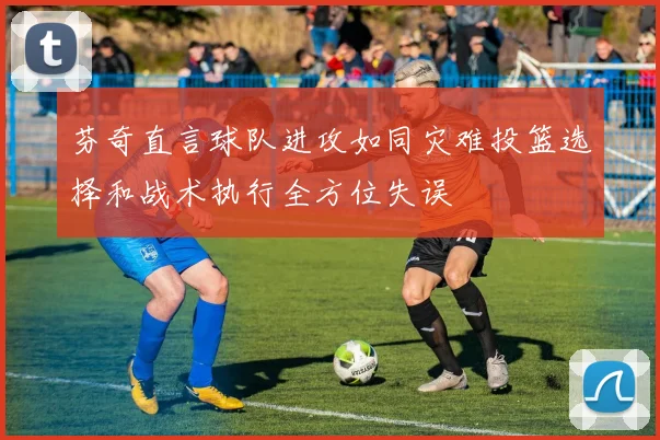 芬奇直言球队进攻如同灾难投篮选择和战术执行全方位失误