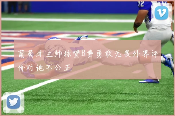 葡萄牙主帅称赞B费勇敢无畏外界评价对他不公正