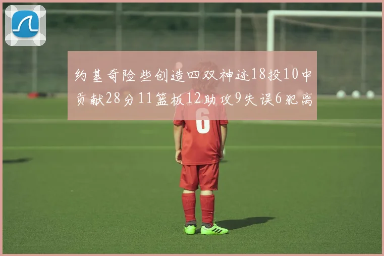 约基奇险些创造四双神迹18投10中贡献28分11篮板12助攻9失误6犯离场