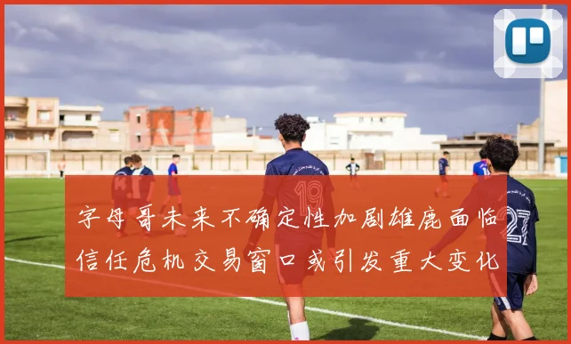 字母哥未来不确定性加剧雄鹿面临信任危机交易窗口或引发重大变化
