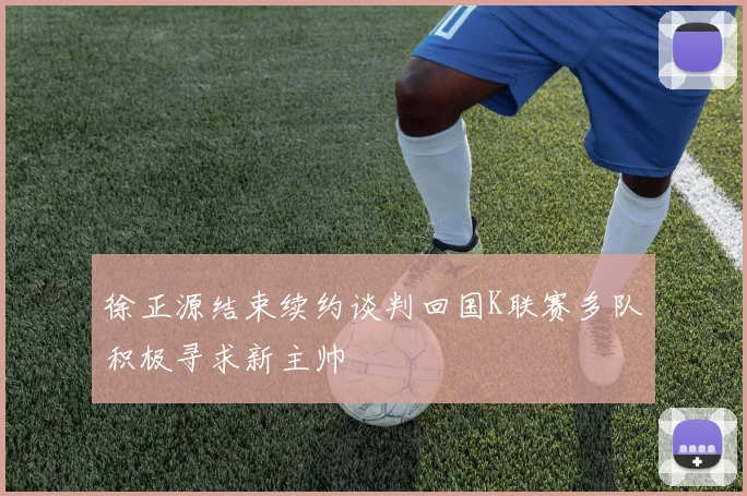 徐正源结束续约谈判回国K联赛多队积极寻求新主帅