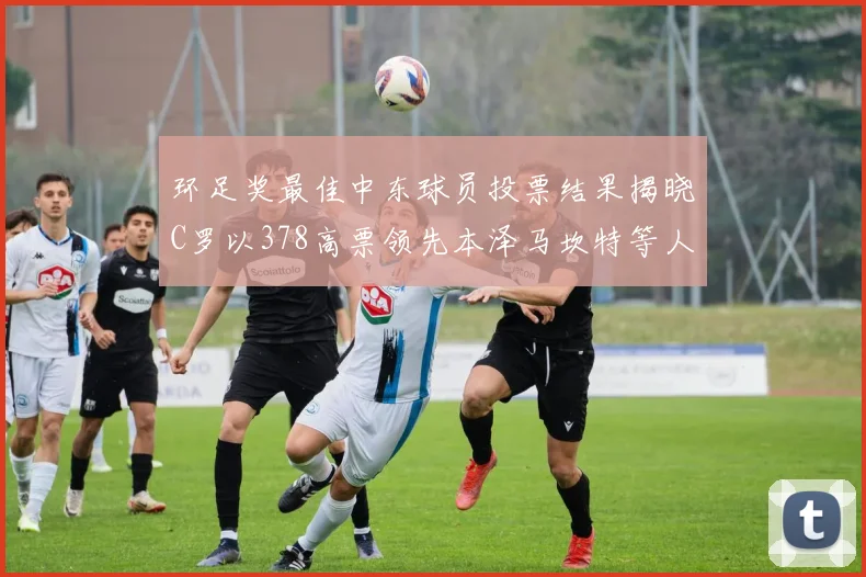 环足奖最佳中东球员投票结果揭晓C罗以378高票领先本泽马坎特等人
