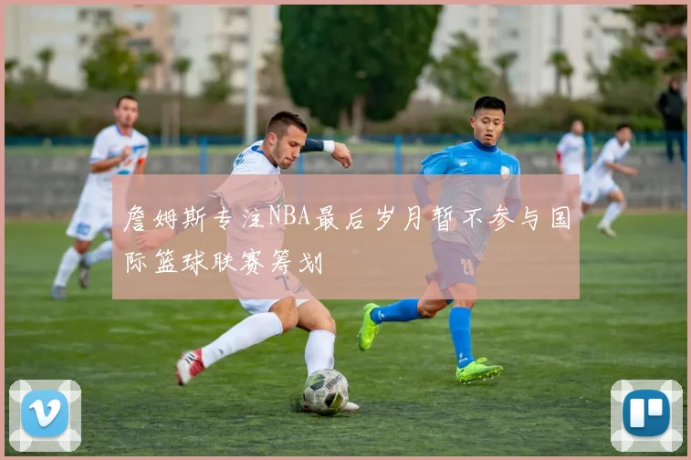 詹姆斯专注NBA最后岁月暂不参与国际篮球联赛筹划